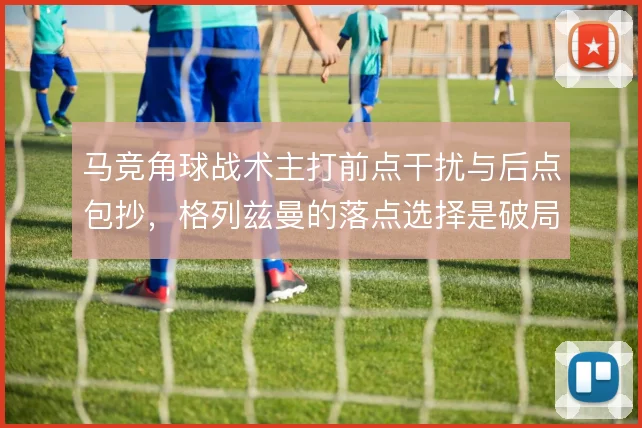 马竞角球战术主打前点干扰与后点包抄,格列兹曼的落点选择是破局关键
