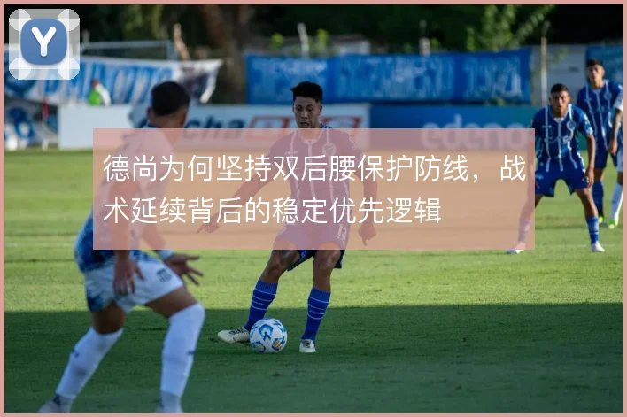 德尚为何坚持双后腰保护防线,战术延续背后的稳定优先逻辑