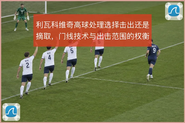 利瓦科维奇高球处理选择击出还是摘取,门线技术与出击范围的权衡