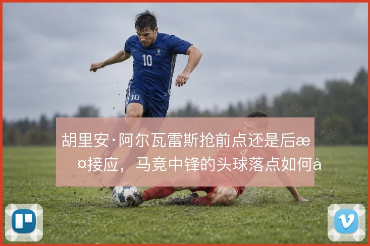 胡里安·阿尔瓦雷斯抢前点还是后撤接应，马竞中锋的头球落点如何取舍