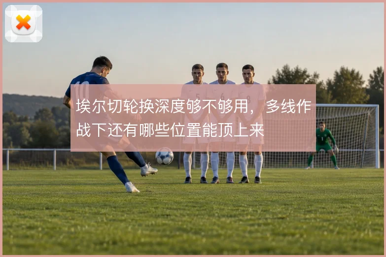 埃尔切轮换深度够不够用,多线作战下还有哪些位置能顶上来
