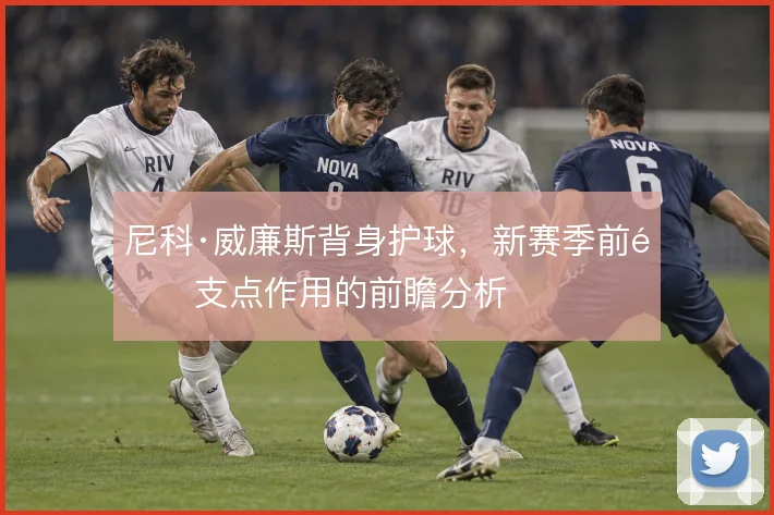 尼科·威廉斯背身护球,新赛季前锋支点作用的前瞻分析