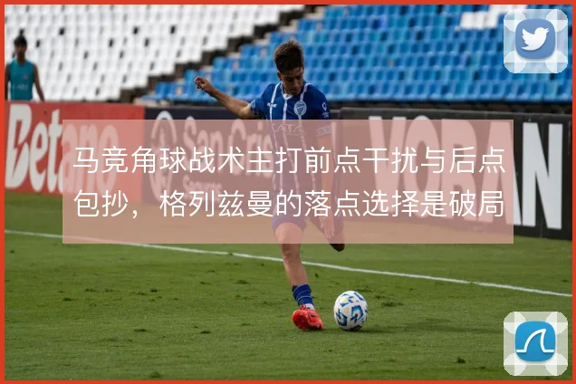 马竞角球战术主打前点干扰与后点包抄,格列兹曼的落点选择是破局关键