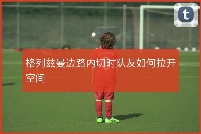 格列兹曼边路内切时队友如何拉开空间