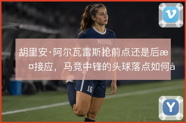 胡里安·阿尔瓦雷斯抢前点还是后撤接应,马竞中锋的头球落点如何取舍