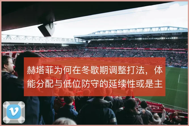 赫塔菲为何在冬歇期调整打法,体能分配与低位防守的延续性或是主因
