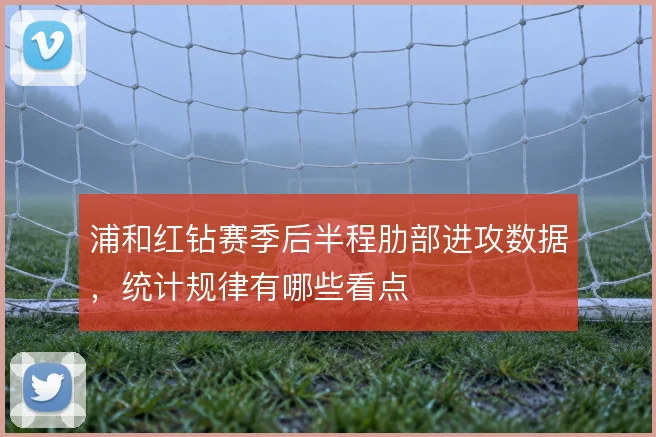 浦和红钻赛季后半程肋部进攻数据,统计规律有哪些看点