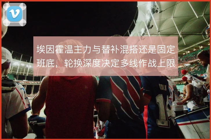 埃因霍温主力与替补混搭还是固定班底，轮换深度决定多线作战上限