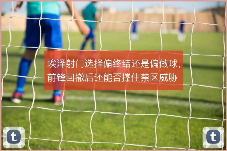埃泽射门选择偏终结还是偏做球,前锋回撤后还能否撑住禁区威胁