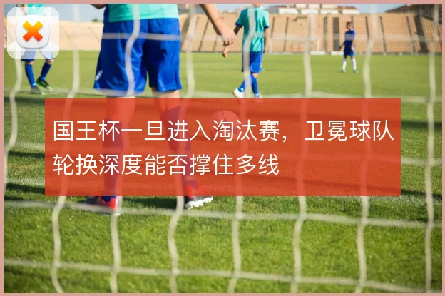 国王杯一旦进入淘汰赛,卫冕球队轮换深度能否撑住多线
