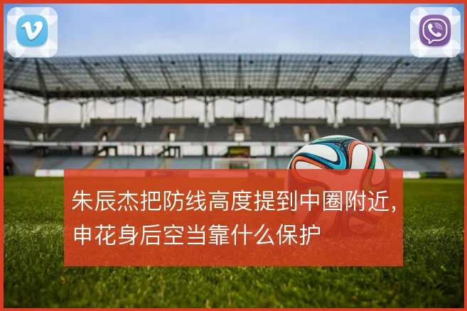 朱辰杰把防线高度提到中圈附近,申花身后空当靠什么保护