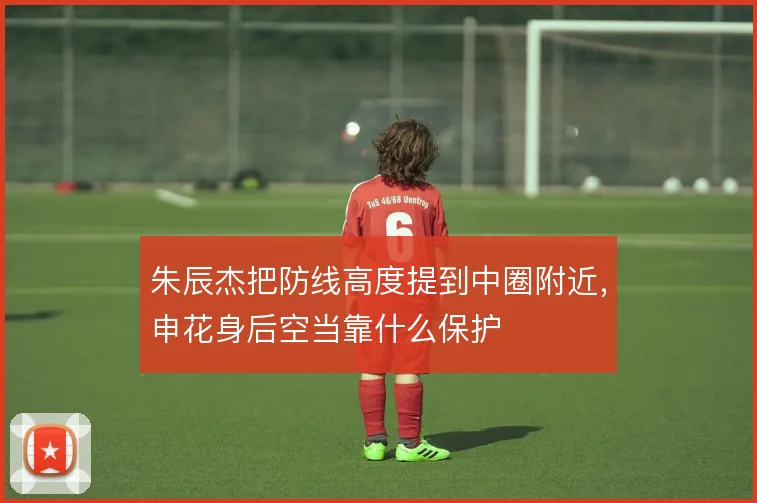 朱辰杰把防线高度提到中圈附近，申花身后空当靠什么保护
