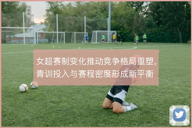 女超赛制变化推动竞争格局重塑,青训投入与赛程密度形成新平衡