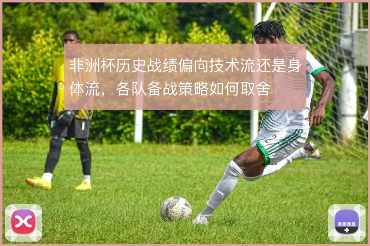 非洲杯历史战绩偏向技术流还是身体流,各队备战策略如何取舍