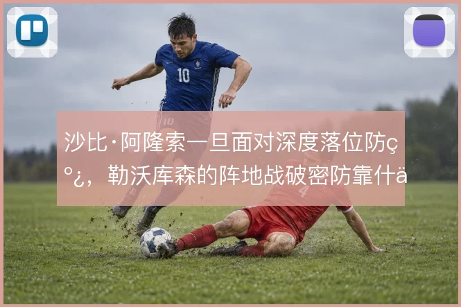 沙比·阿隆索一旦面对深度落位防线,勒沃库森的阵地战破密防靠什么撑住
