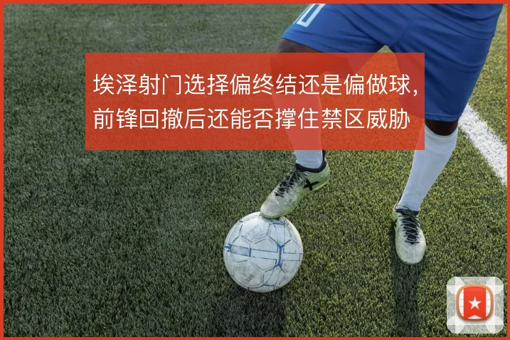 埃泽射门选择偏终结还是偏做球,前锋回撤后还能否撑住禁区威胁