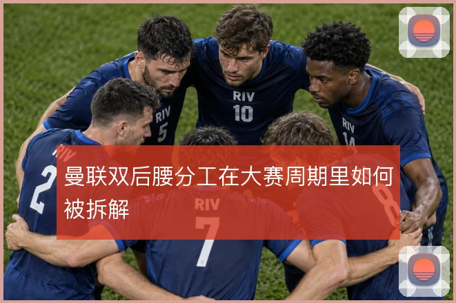 曼联双后腰分工在大赛周期里如何被拆解