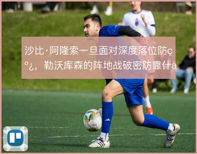沙比·阿隆索一旦面对深度落位防线,勒沃库森的阵地战破密防靠什么撑住