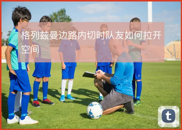 格列兹曼边路内切时队友如何拉开空间