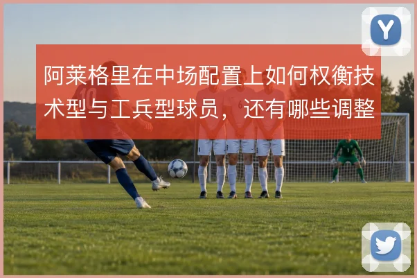 阿莱格里在中场配置上如何权衡技术型与工兵型球员,还有哪些调整空间